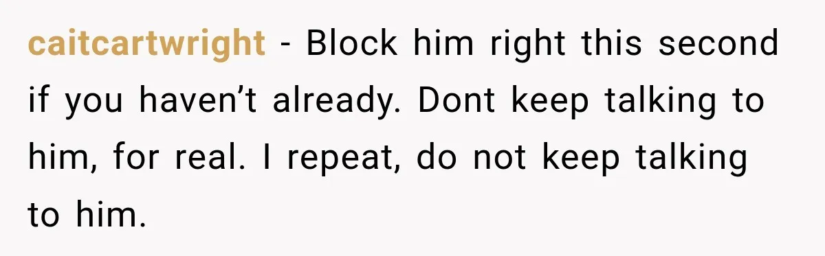 caitcartwright − Block him right this second if you haven’t already. Dont keep talking to him, for real. I repeat, do not keep talking to him.