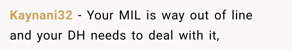 Kaynani32 − Your MIL is way out of line and your DH needs to deal with it,
