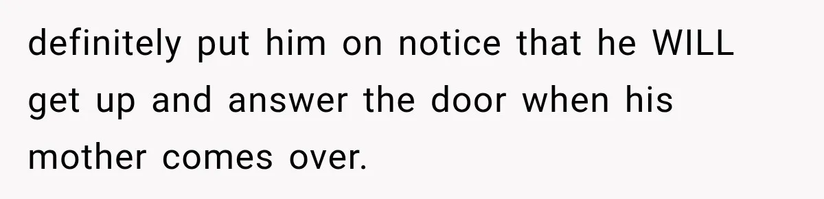 definitely put him on notice that he WILL get up and answer the door when his mother comes over.