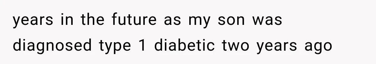 years in the future as my son was diagnosed type 1 diabetic two years ago