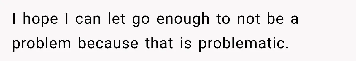 I hope I can let go enough to not be a problem because that is problematic.