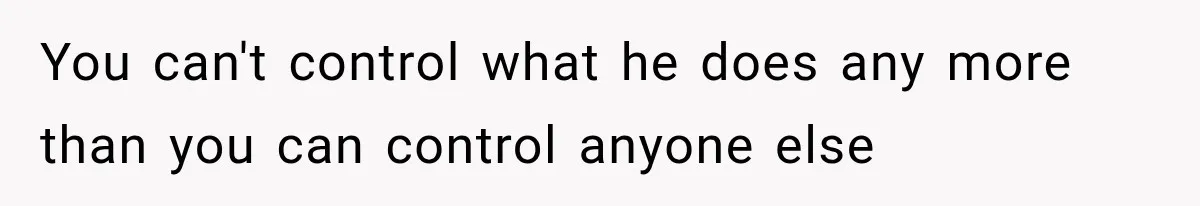 You can't control what he does any more than you can control anyone else