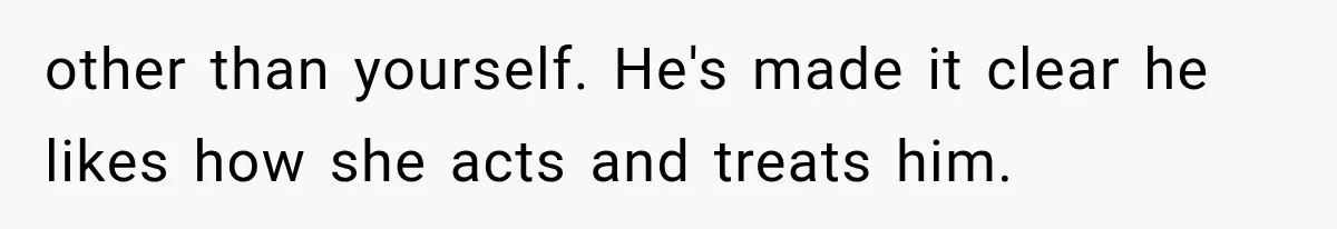 other than yourself. He's made it clear he likes how she acts and treats him.