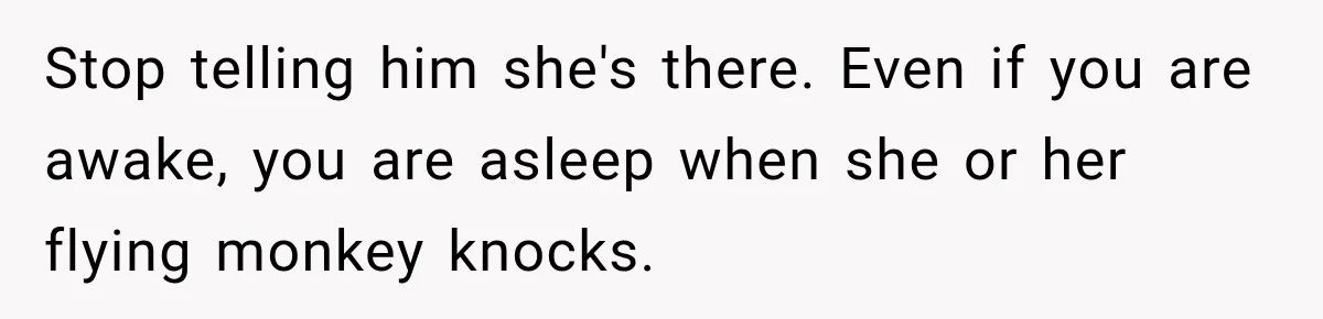 Stop telling him she's there. Even if you are awake, you are asleep when she or her flying monkey knocks.