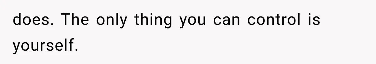 does. The only thing you can control is yourself.