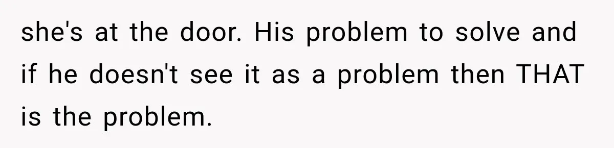 she's at the door. His problem to solve and if he doesn't see it as a problem then THAT is the problem.