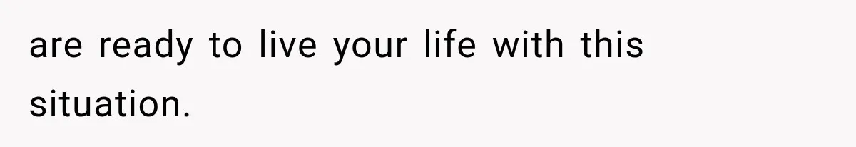 are ready to live your life with this situation.