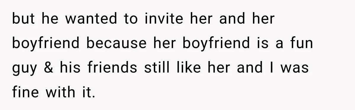 but he wanted to invite her and her boyfriend because her boyfriend is a fun guy & his friends still like her and I was fine with it.