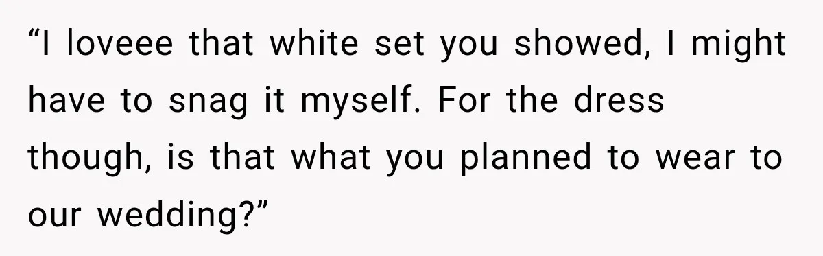 “I loveee that white set you showed, I might have to snag it myself. For the dress though, is that what you planned to wear to our wedding?”
