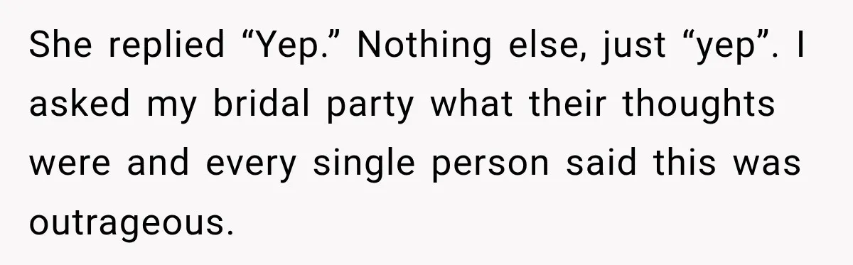 She replied “Yep.” Nothing else, just “yep”. I asked my bridal party what their thoughts were and every single person said this was outrageous.