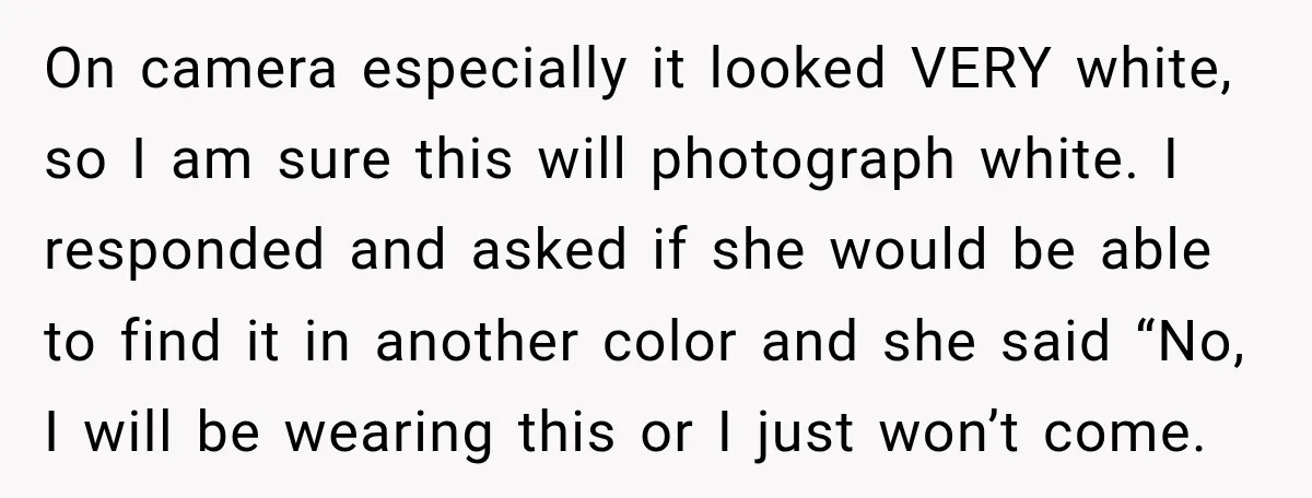 On camera especially it looked VERY white, so I am sure this will photograph white. I responded and asked if she would be able to find it in another color...