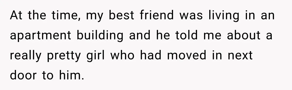 At the time, my best friend was living in an apartment building and he told me about a really pretty girl who had moved in next door to him.