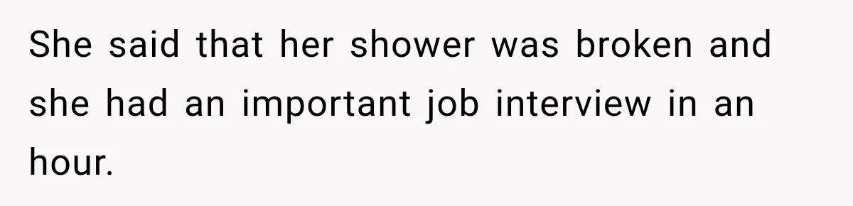 She said that her shower was broken and she had an important job interview in an hour.