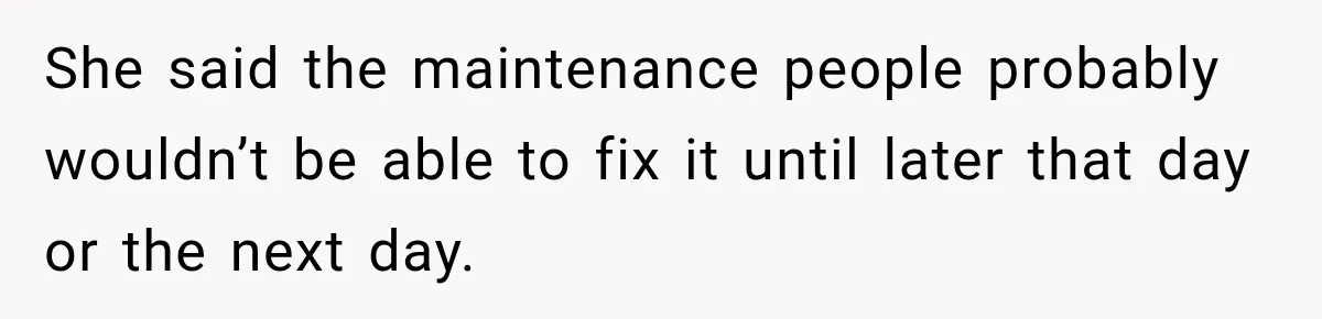 She said the maintenance people probably wouldn’t be able to fix it until later that day or the next day.