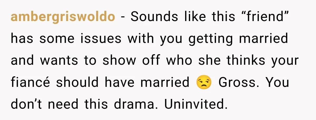 ambergriswoldo − Sounds like this “friend” has some issues with you getting married and wants to show off who she thinks your fiancé should have married 😒 Gross. You don’t...