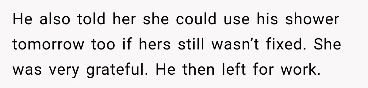 He also told her she could use his shower tomorrow too if hers still wasn’t fixed. She was very grateful. He then left for work.