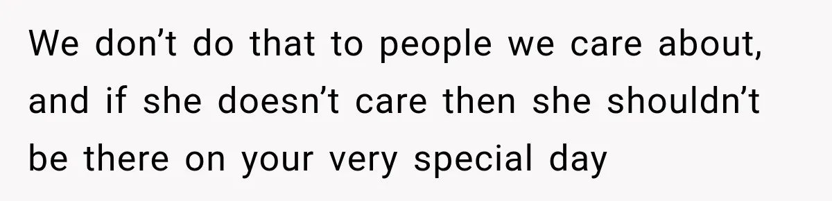 We don’t do that to people we care about, and if she doesn’t care then she shouldn’t be there on your very special day
