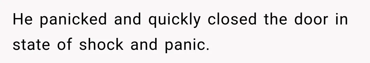 He panicked and quickly closed the door in state of shock and panic.
