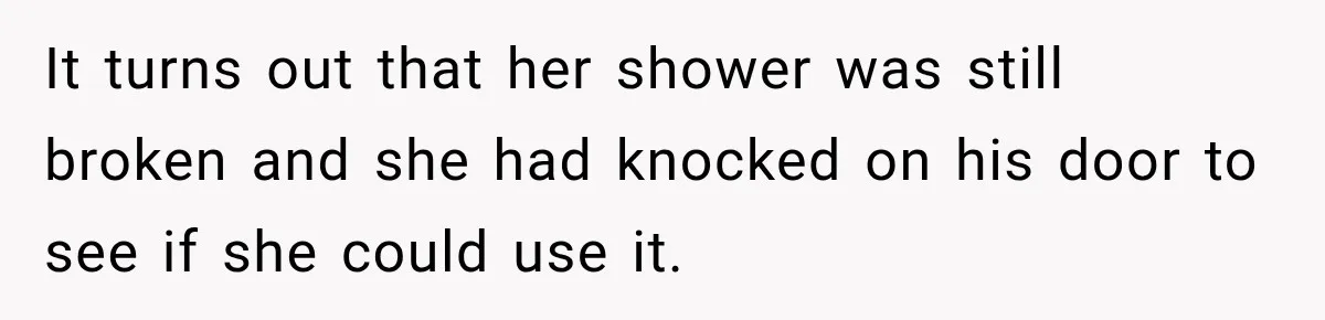 It turns out that her shower was still broken and she had knocked on his door to see if she could use it.
