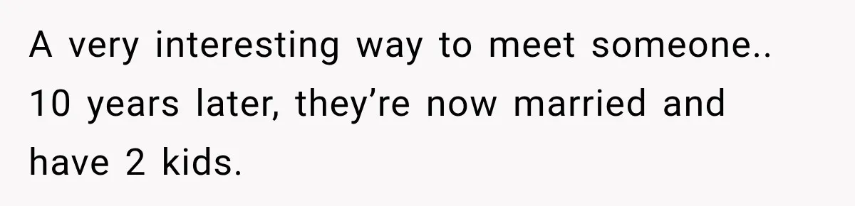 A very interesting way to meet someone.. 10 years later, they’re now married and have 2 kids.