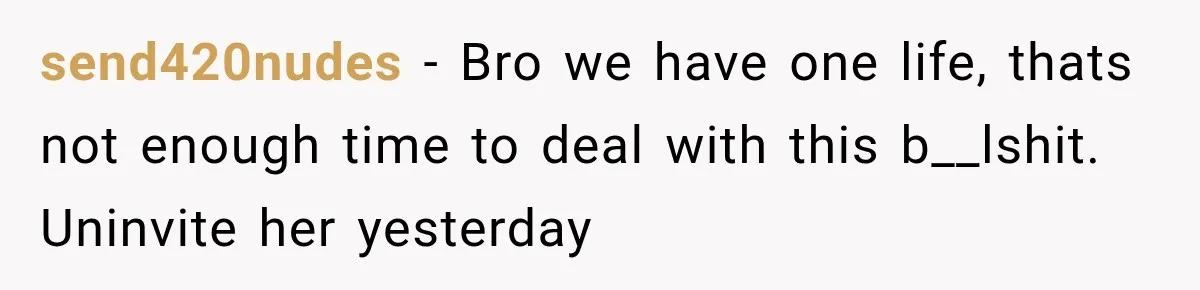 send420nudes − Bro we have one life, thats not enough time to deal with this b__lshit. Uninvite her yesterday