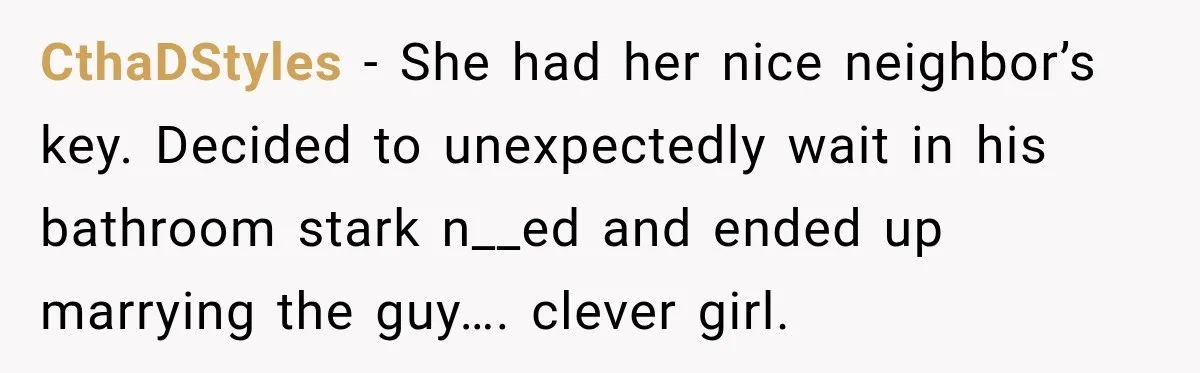 CthaDStyles − She had her nice neighbor’s key. Decided to unexpectedly wait in his bathroom stark n__ed and ended up marrying the guy…. clever girl.