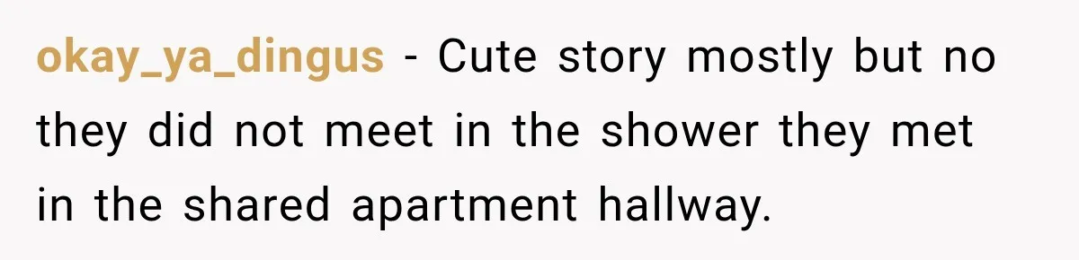 okay_ya_dingus − Cute story mostly but no they did not meet in the shower they met in the shared apartment hallway.