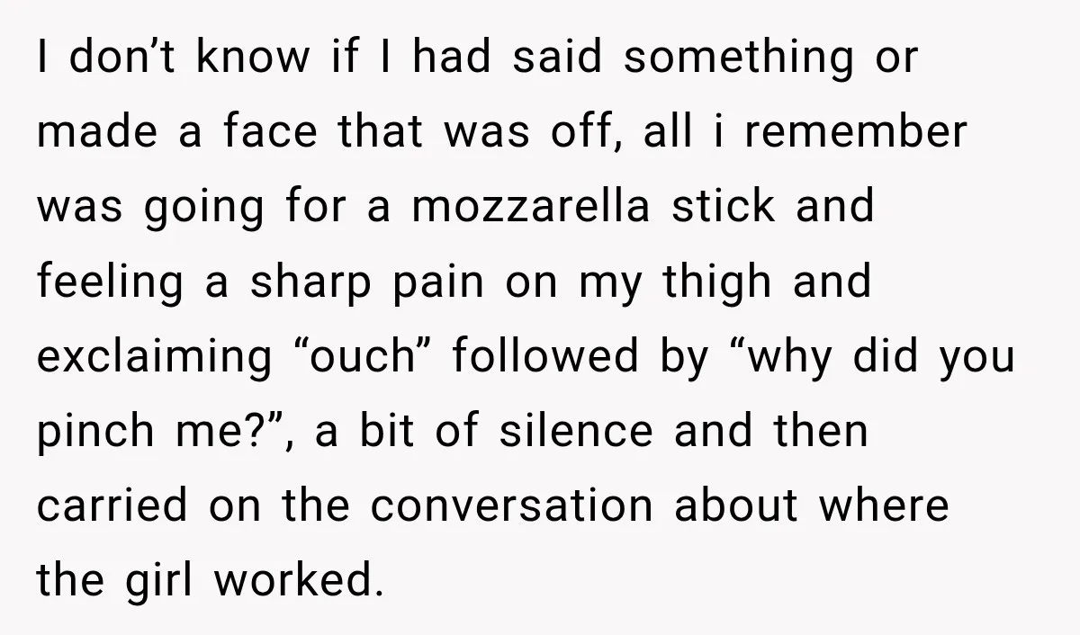 I don’t know if I had said something or made a face that was off, all i remember was going for a mozzarella stick and feeling a sharp pain on...