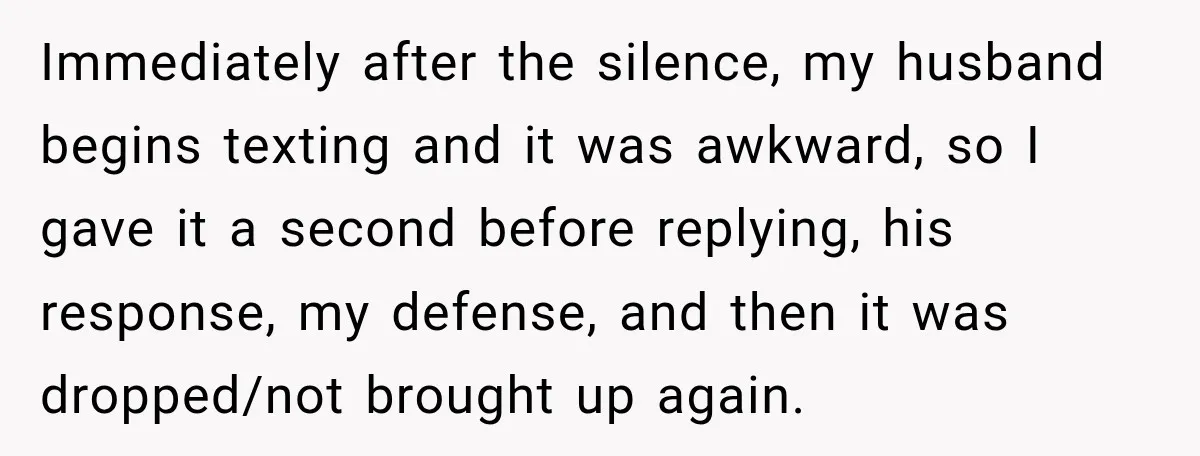 Immediately after the silence, my husband begins texting and it was awkward, so I gave it a second before replying, his response, my defense, and then it was dropped/not brought...