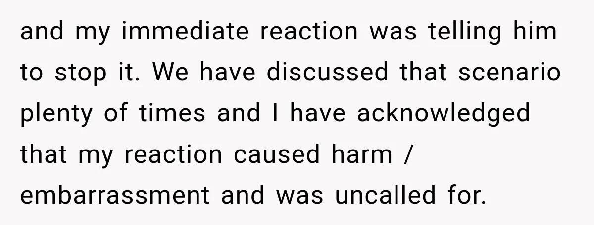and my immediate reaction was telling him to stop it. We have discussed that scenario plenty of times and I have acknowledged that my reaction caused harm / embarrassment and...