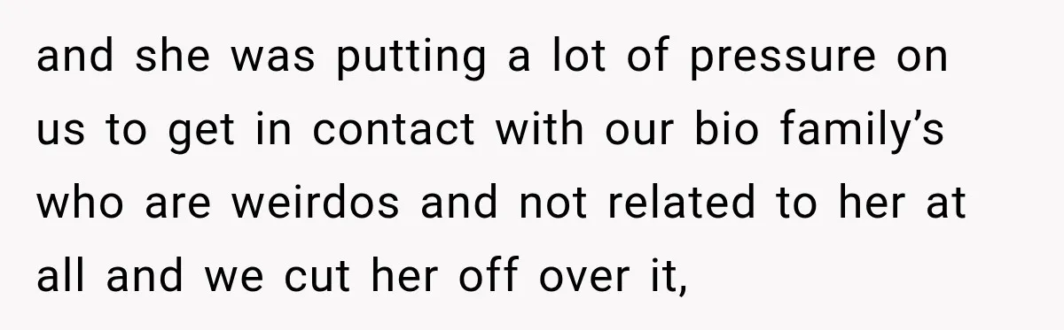 and she was putting a lot of pressure on us to get in contact with our bio family’s who are weirdos and not related to her at all and we...