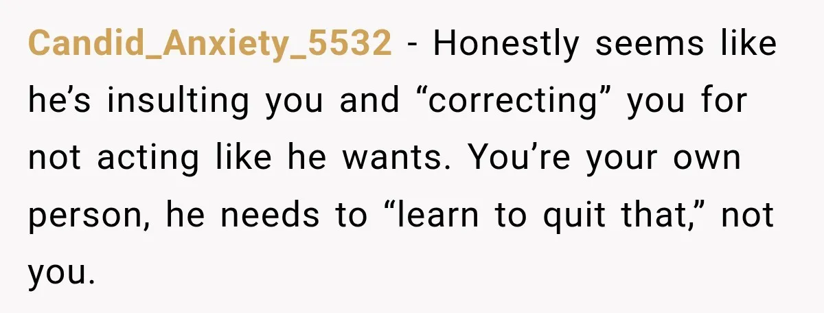 Candid_Anxiety_5532 − Honestly seems like he’s insulting you and “correcting” you for not acting like he wants. You’re your own person, he needs to “learn to quit that,” not you.