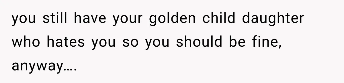 you still have your golden child daughter who hates you so you should be fine, anyway….
