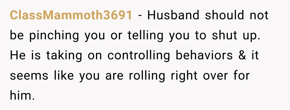 ClassMammoth3691 − Husband should not be pinching you or telling you to shut up. He is taking on controlling behaviors & it seems like you are rolling right over for...