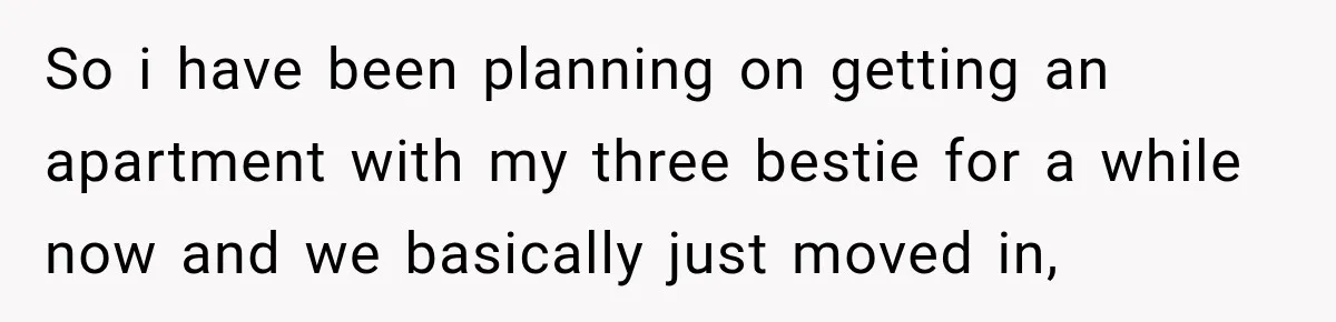 So i have been planning on getting an apartment with my three bestie for a while now and we basically just moved in,