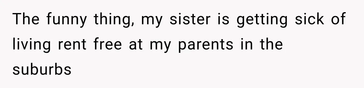The funny thing, my sister is getting sick of living rent free at my parents in the suburbs