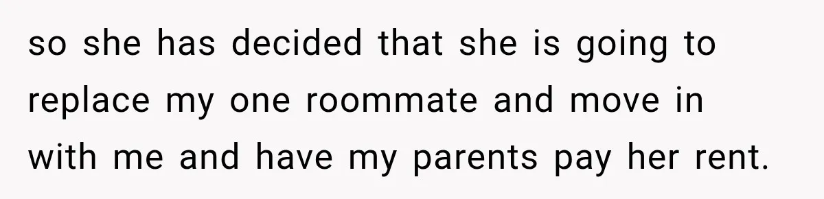 so she has decided that she is going to replace my one roommate and move in with me and have my parents pay her rent.