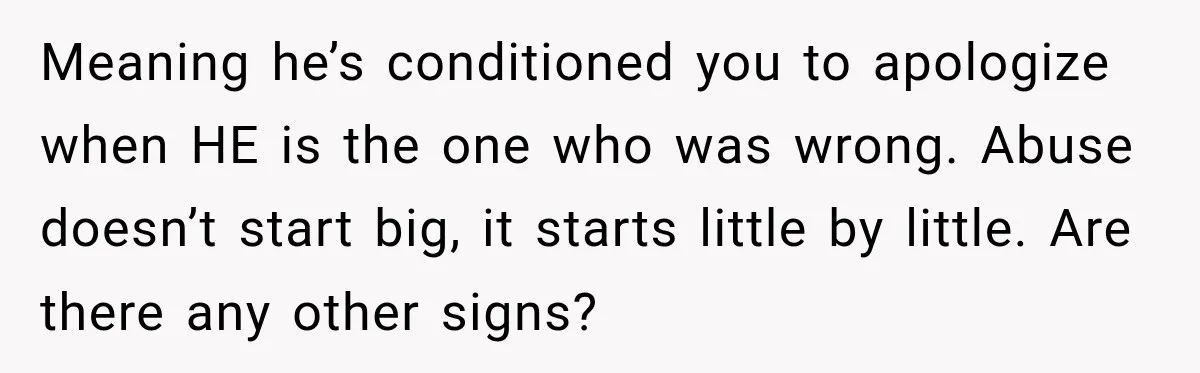 Meaning he’s conditioned you to apologize when HE is the one who was wrong. Abuse doesn’t start big, it starts little by little. Are there any other signs?