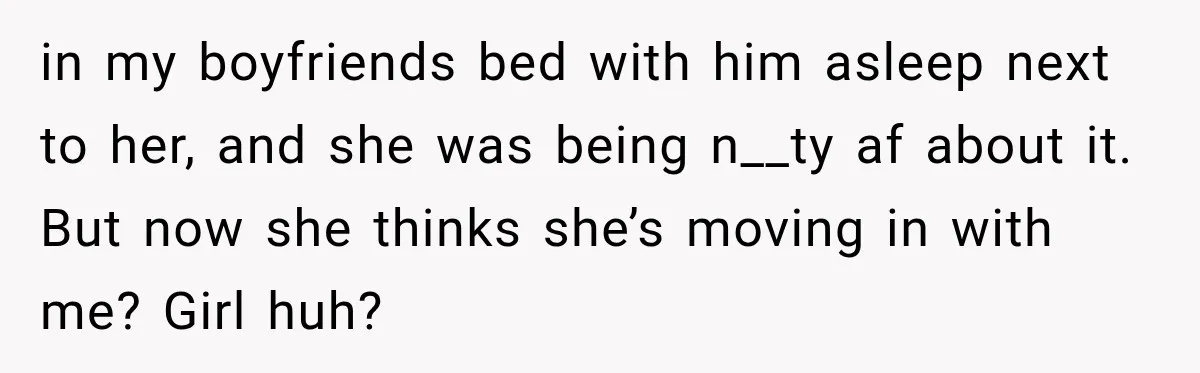 in my boyfriends bed with him asleep next to her, and she was being n__ty af about it. But now she thinks she’s moving in with me? Girl huh?