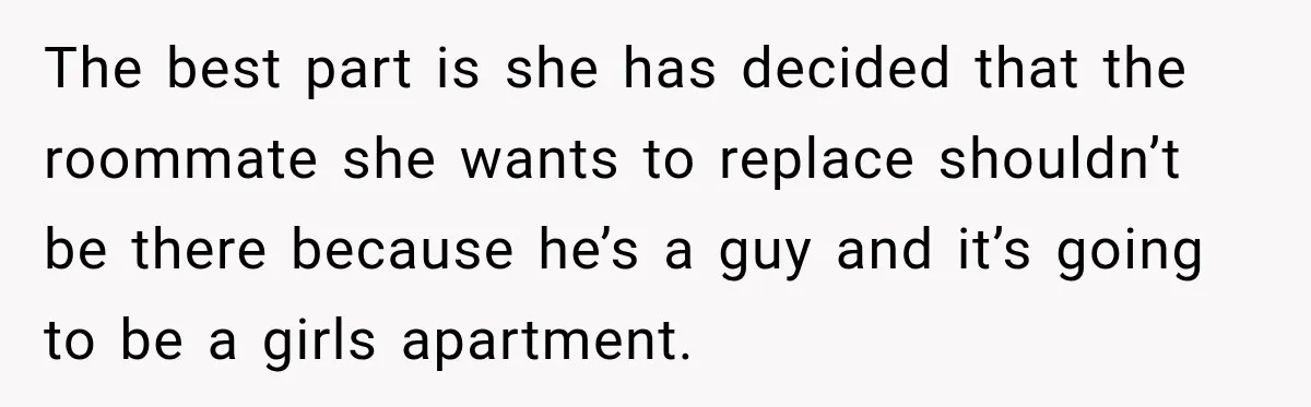 The best part is she has decided that the roommate she wants to replace shouldn’t be there because he’s a guy and it’s going to be a girls apartment.