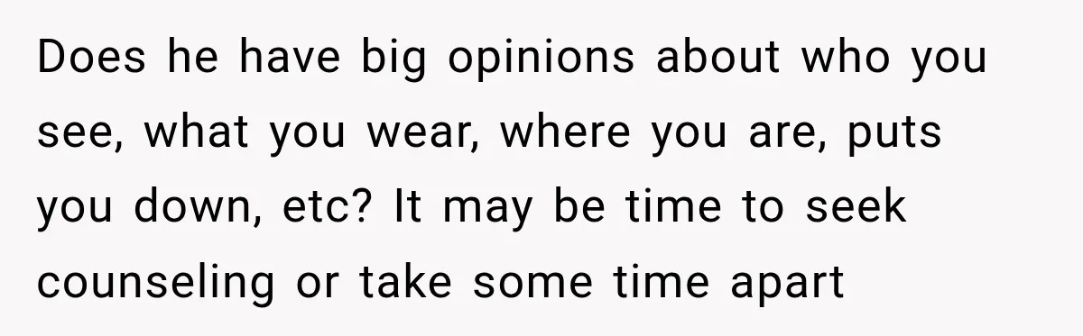 Does he have big opinions about who you see, what you wear, where you are, puts you down, etc? It may be time to seek counseling or take some time...