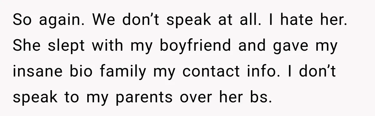 So again. We don’t speak at all. I hate her. She slept with my boyfriend and gave my insane bio family my contact info. I don’t speak to my parents...