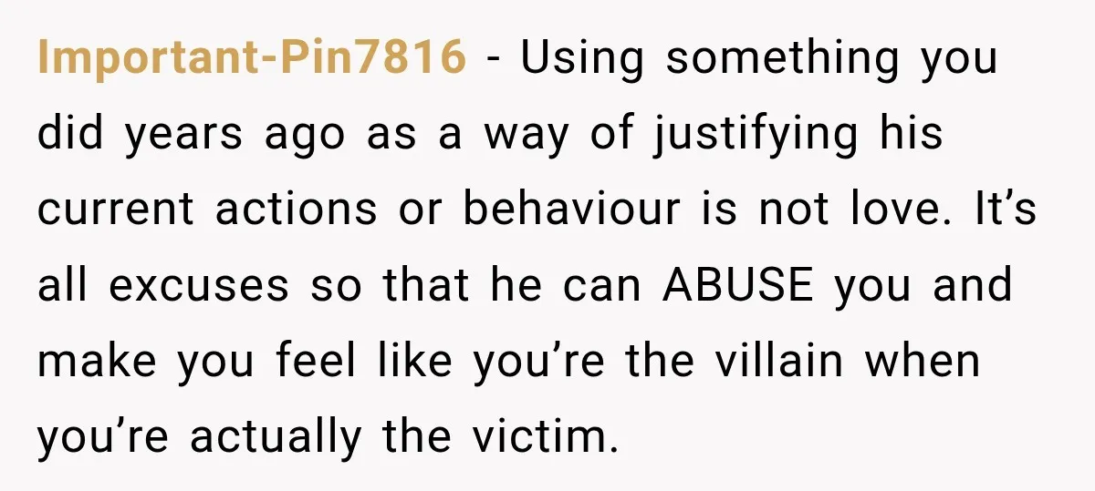 Important-Pin7816 − Using something you did years ago as a way of justifying his current actions or behaviour is not love. It’s all excuses so that he can ABUSE you...