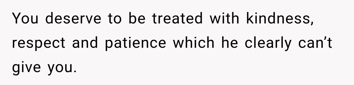 You deserve to be treated with kindness, respect and patience which he clearly can’t give you.