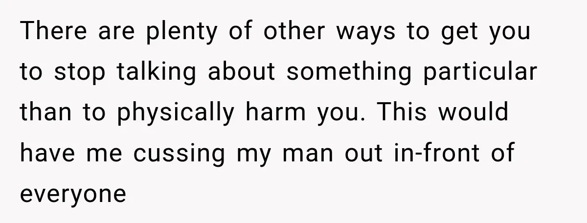 There are plenty of other ways to get you to stop talking about something particular than to physically harm you. This would have me cussing my man out in-front of...