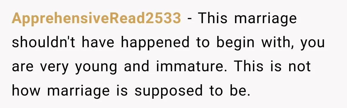 ApprehensiveRead2533 − This marriage shouldn't have happened to begin with, you are very young and immature. This is not how marriage is supposed to be.