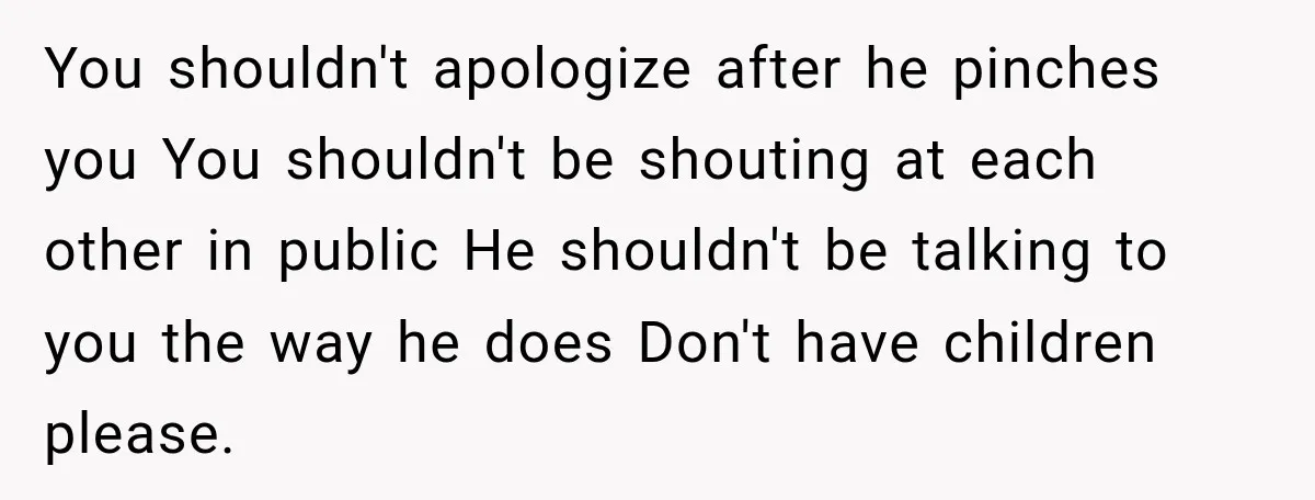 You shouldn't apologize after he pinches you You shouldn't be shouting at each other in public He shouldn't be talking to you the way he does Don't have children please.