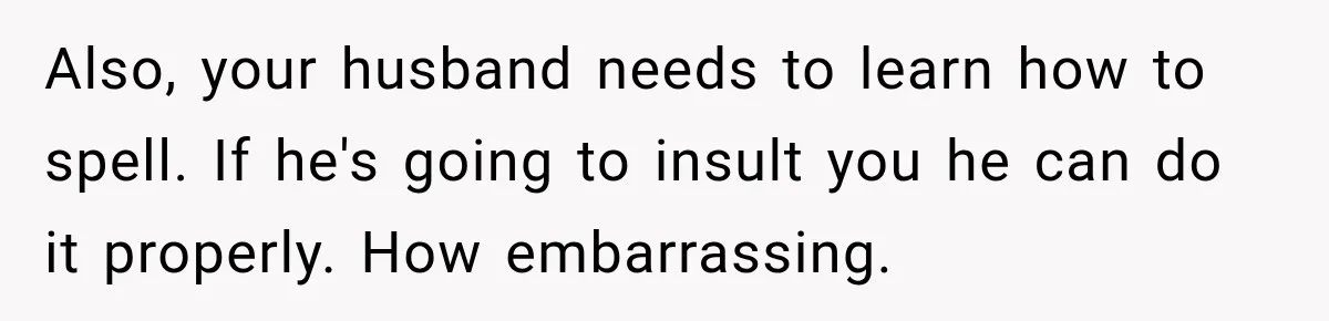 Also, your husband needs to learn how to spell. If he's going to insult you he can do it properly. How embarrassing.