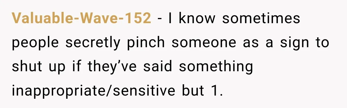 Valuable-Wave-152 − I know sometimes people secretly pinch someone as a sign to shut up if they’ve said something inappropriate/sensitive but 1.