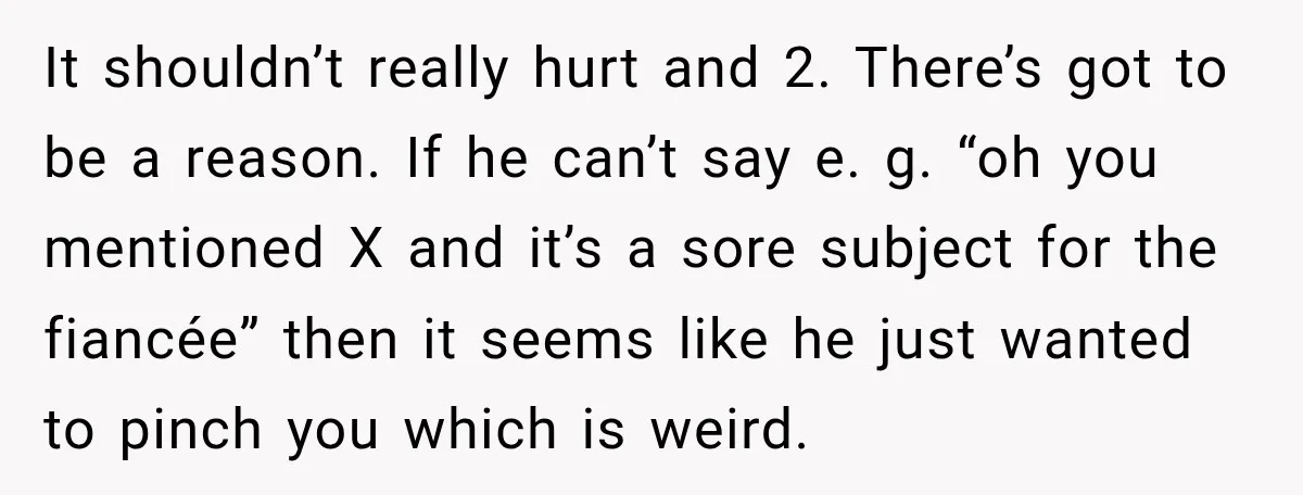 It shouldn’t really hurt and 2. There’s got to be a reason. If he can’t say e. g. “oh you mentioned X and it’s a sore subject for the fiancée”...